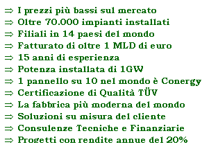 Casella di testo:  I prezzi pi bassi sul mercato
 Oltre 70.000 impianti installati 
 Filiali in 14 paesi del mondo
 Fatturato di oltre 1 MLD di euro
 15 anni di esperienza
 Potenza installata di 1GW
 1 pannello su 10 nel mondo  Conergy
 Certificazione di Qualit TV
 La fabbrica pi moderna del mondo
 Soluzioni su misura del cliente
 Consulenze Tecniche e Finanziarie
 Progetti con rendite annue del 20%
